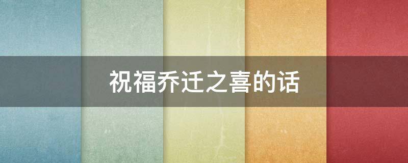 祝福乔迁之喜的话（祝福乔迁之喜的话语怎么说）