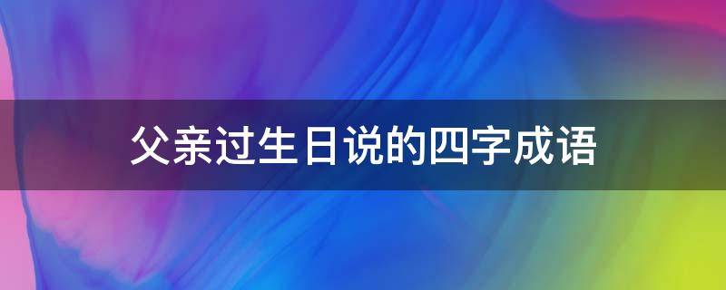 父亲过生日说的四字成语（父亲过生日的词语）