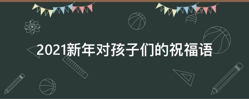 2021新年对孩子们的祝福语（2021年新年对孩子的祝福语）