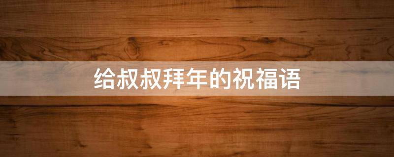 给叔叔拜年的祝福语 给叔叔拜年的祝福语4字成语