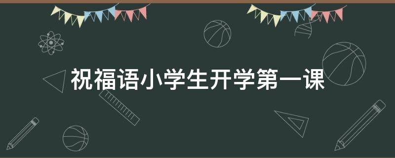 祝福语小学生开学第一课（祝福语小学生开学第一课的话）
