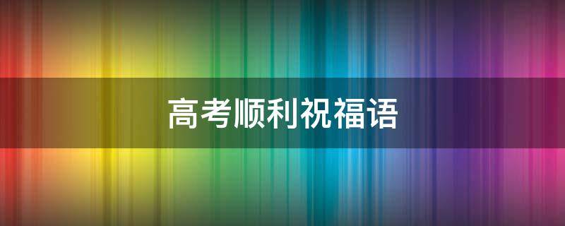 高考顺利祝福语 祝福侄子高考顺利祝福语