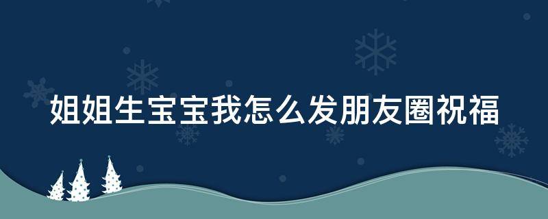 姐姐生宝宝我怎么发朋友圈祝福