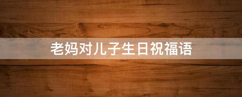 老妈对儿子生日祝福语（老妈对儿子生日祝福语简单）