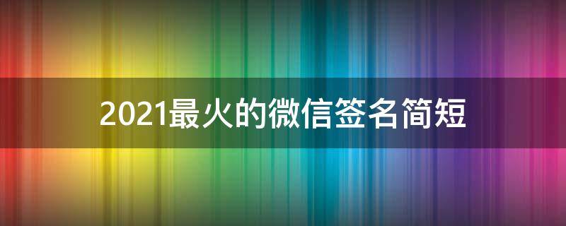 2021最火的微信签名简短（最火微信签名大全）