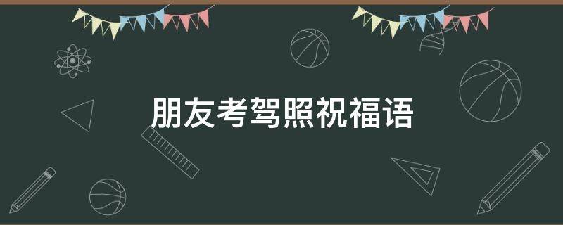 朋友考驾照祝福语（朋友考驾照祝福语简短）