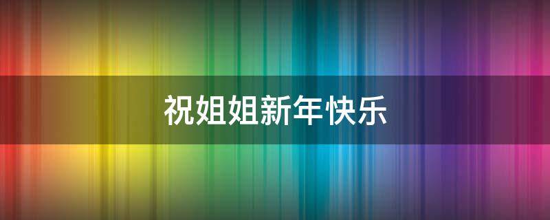 祝姐姐新年快乐 祝姐姐新年快乐的祝福语