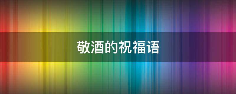 敬酒的祝福语 事业敬酒的祝福语