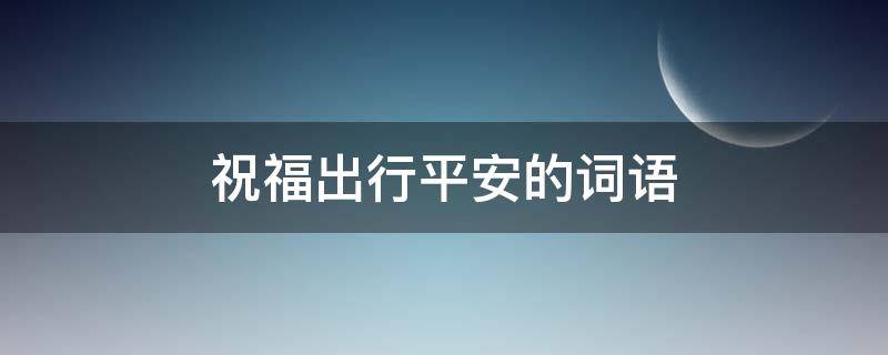 祝福出行平安的词语（祝福出行平安的词语有哪些）