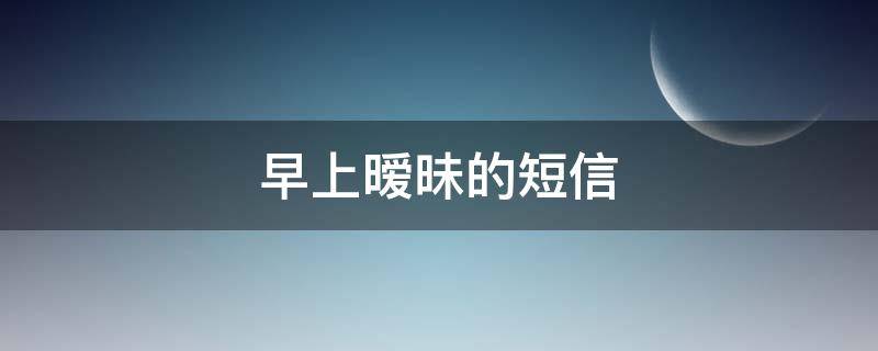 早上暧昧的短信（早上暧昧的短信怎么回复）