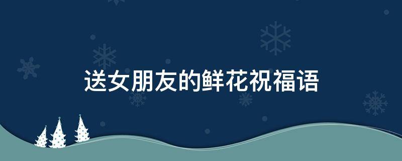 送女朋友的鲜花祝福语 送女朋友鲜花祝福语20字