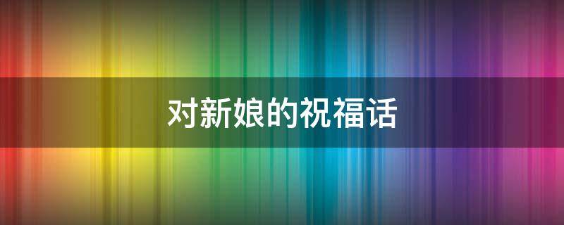 对新娘的祝福话 对新娘的祝福话简短