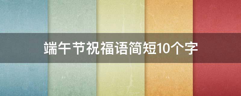 端午节祝福语简短10个字（端午节祝福语简短10字以下）