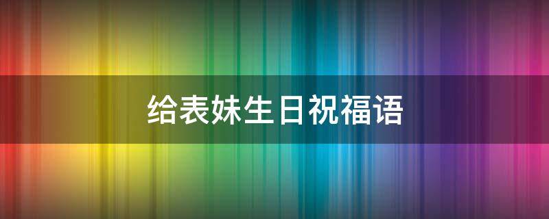 给表妹生日祝福语 给表妹生日祝福语 简短独特