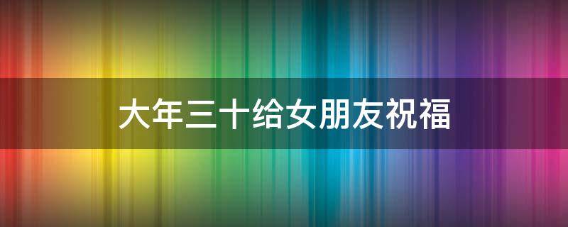 大年三十给女朋友祝福（大年三十给女朋友祝福的话）