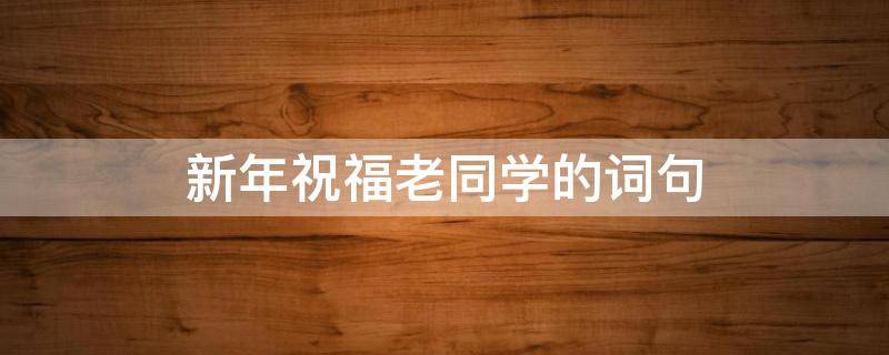新年祝福老同学的词句（祝福老同学新年话语）