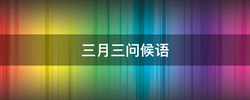 三月三问候语（三月三问候语有哪些）