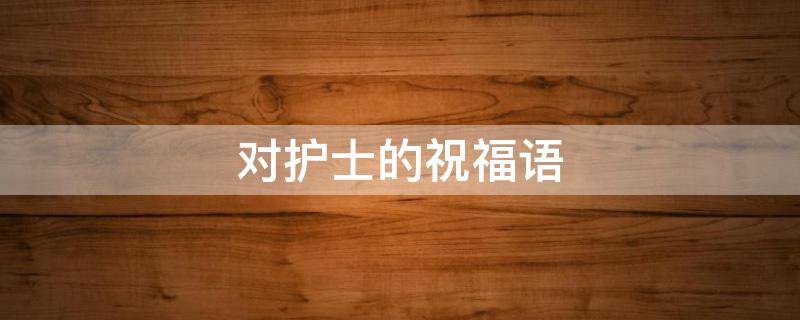对护士的祝福语 对护士的祝福语和感谢语