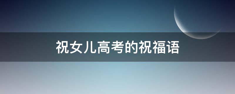 祝女儿高考的祝福语 爸爸祝女儿高考的祝福语
