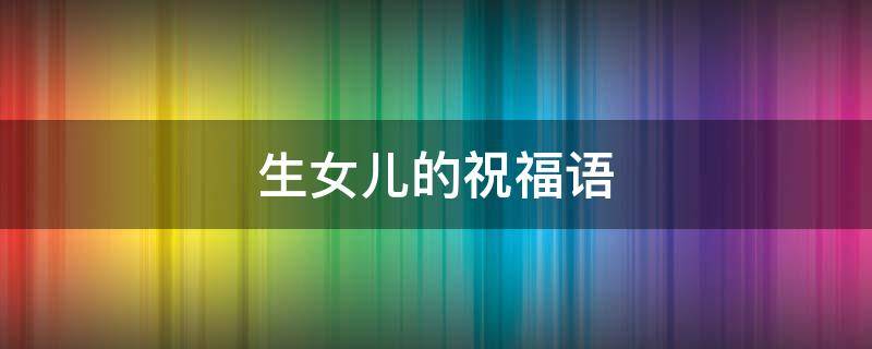 生女儿的祝福语（祝福新生女儿的祝福语）