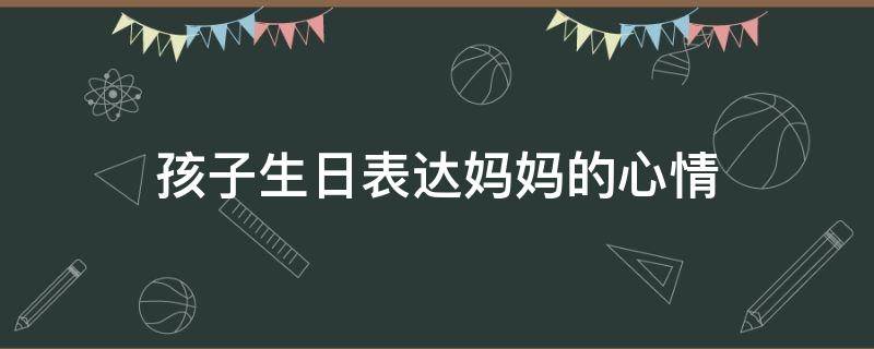 孩子生日表达妈妈的心情（孩子生日妈妈的心情说说）