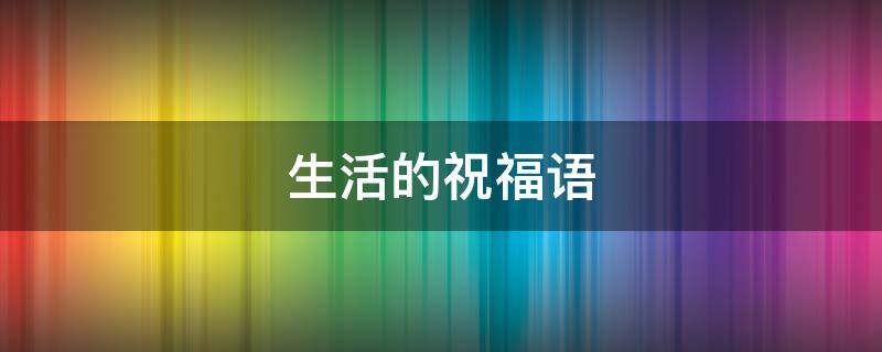 生活的祝福语 生活的祝福语四个字