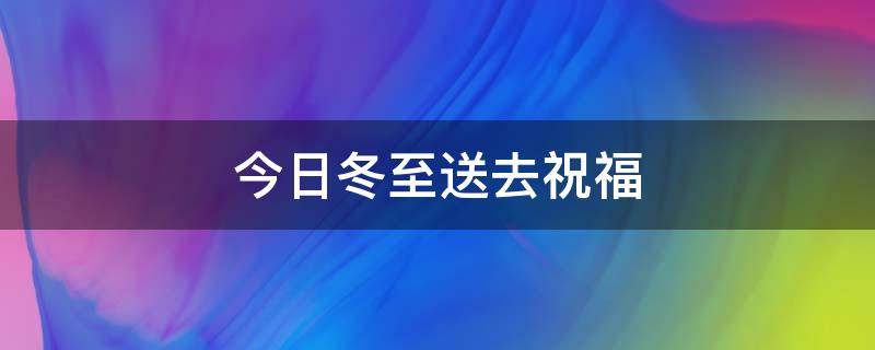 今日冬至送去祝福（今日冬至送去祝福的句子）