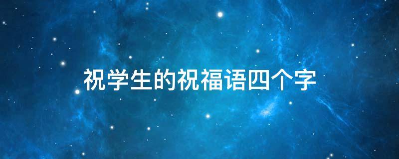 祝学生的祝福语四个字 祝学生的祝福语四个字简短