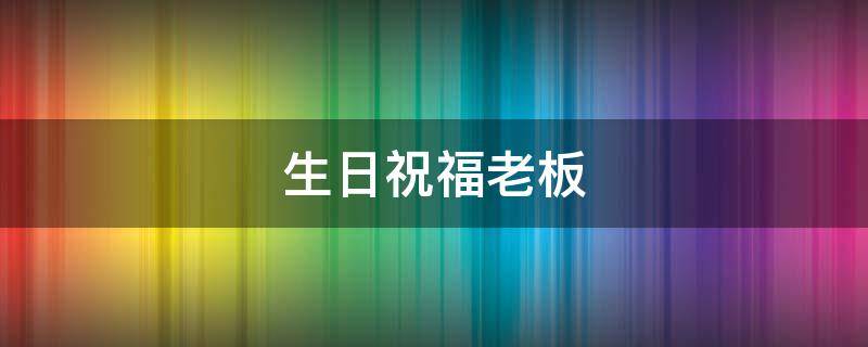 生日祝福老板（生日祝福老板发财）