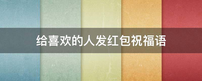 给喜欢的人发红包祝福语（给喜欢的人发红包祝福语怎么说）