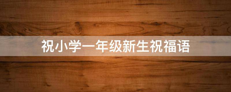 祝小学一年级新生祝福语 祝小学一年级新生祝福语简短
