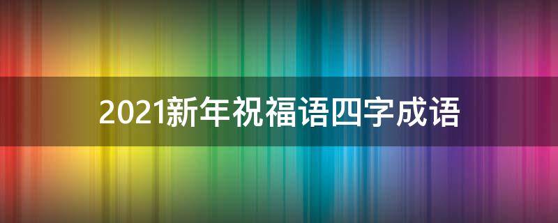 2021新年祝福语四字成语（2021新年祝福语四字成语有哪些）