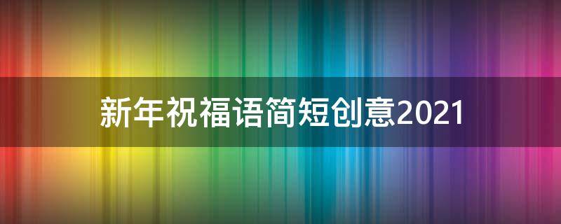 新年祝福语简短创意2021 新年祝福语简短创意2021有文采