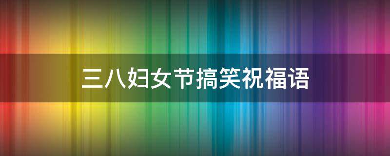 三八妇女节搞笑祝福语（三八妇女节搞笑祝福语简短）