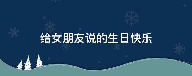 给女朋友说的生日快乐（给女朋友说的生日快乐祝福语长句）