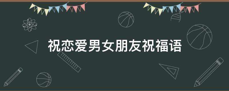 祝恋爱男女朋友祝福语 祝恋爱男女朋友祝福语大全