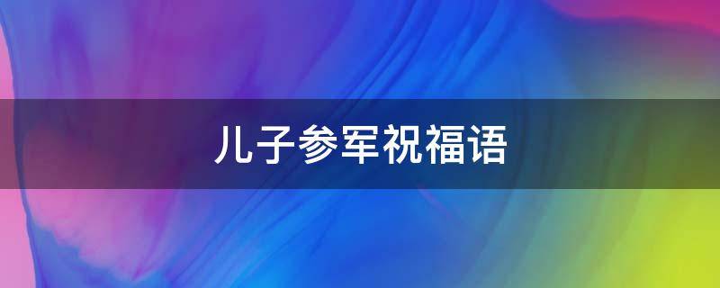 儿子参军祝福语 儿子参军祝福语大全