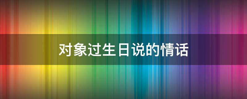 对象过生日说的情话 对象过生日说什么话