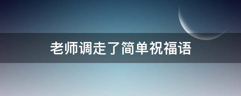 老师调走了简单祝福语（老师调走了简单祝福语学生）