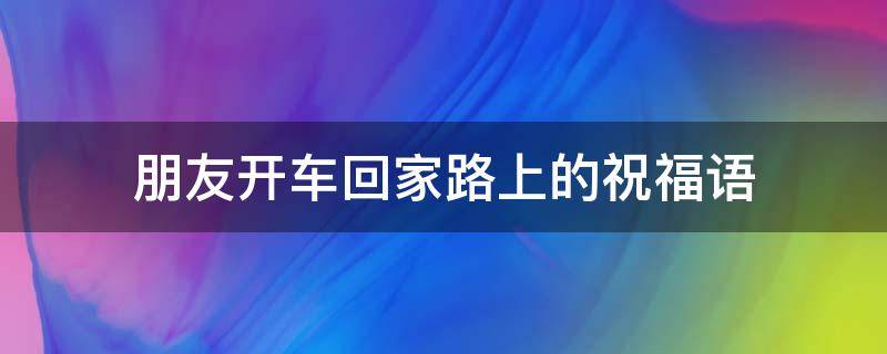 朋友开车回家路上的祝福语 朋友开车回家路上的祝福语一句话