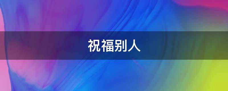 祝福别人（祝福别人前程似锦的话）