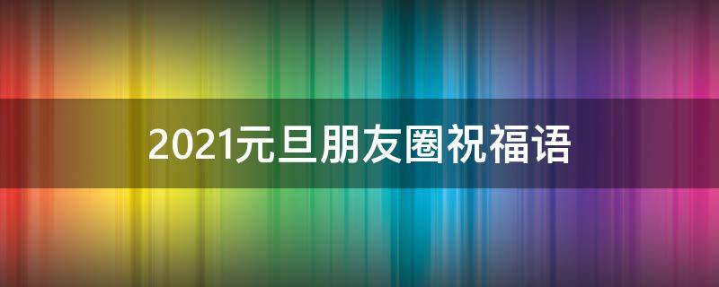 2021元旦朋友圈祝福语 元旦朋友圈祝福短语