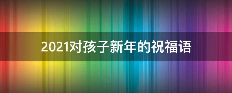 2021对孩子新年的祝福语 2021年对孩子新年祝福语
