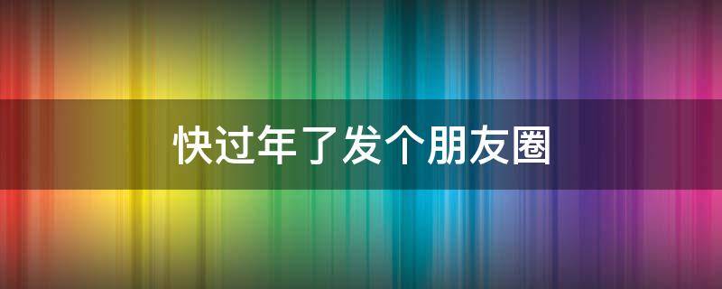 快过年了发个朋友圈（快过年了发个朋友圈的句子）