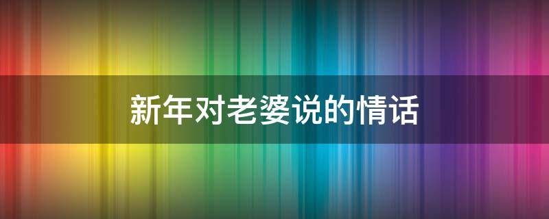 新年对老婆说的情话（新年对老婆说的情话大全）