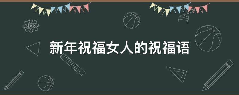 新年祝福女人的祝福语 新年祝福女人的祝福语简短