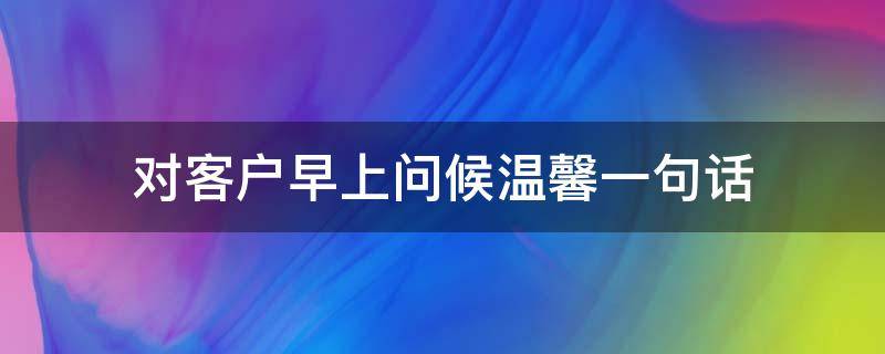 对客户早上问候温馨一句话 对客户早上问候温馨一句话简短