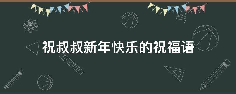 祝叔叔新年快乐的祝福语（祝叔叔新年快乐的祝福语四字）