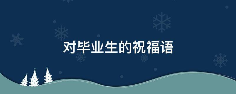 对毕业生的祝福语 对毕业生的祝福语100字