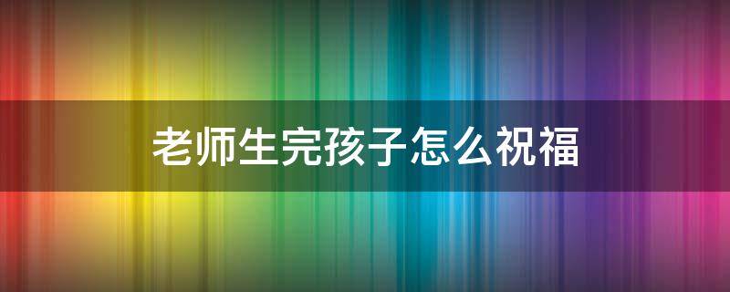 老师生完孩子怎么祝福（老师生完孩子怎么祝福家长）